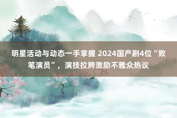 明星活动与动态一手掌握 2024国产剧4位“败笔演员”，演技拉胯激励不雅众热议