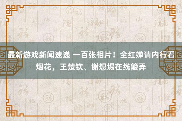 最新游戏新闻速递 一百张相片！全红婵请内行看烟花，王楚钦、谢想埸在线簸弄