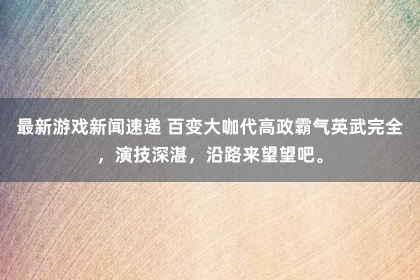 最新游戏新闻速递 百变大咖代高政霸气英武完全，演技深湛，沿路来望望吧。