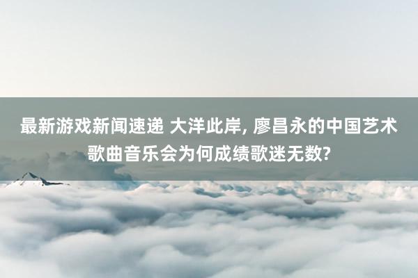 最新游戏新闻速递 大洋此岸, 廖昌永的中国艺术歌曲音乐会为何成绩歌迷无数?