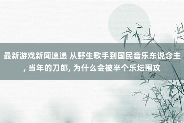 最新游戏新闻速递 从野生歌手到国民音乐东说念主, 当年的刀郎, 为什么会被半个乐坛围攻