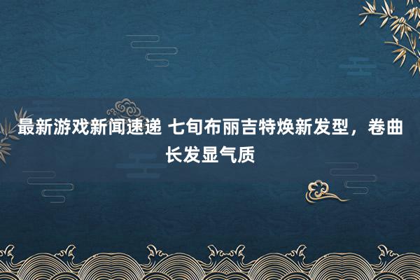 最新游戏新闻速递 七旬布丽吉特焕新发型，卷曲长发显气质