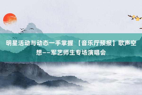 明星活动与动态一手掌握 【音乐厅预报】歌声空想——军艺师生专场演唱会