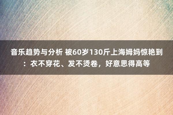 音乐趋势与分析 被60岁130斤上海姆妈惊艳到：衣不穿花、发不烫卷，好意思得高等