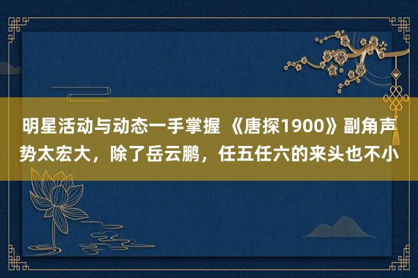 明星活动与动态一手掌握 《唐探1900》副角声势太宏大，除了岳云鹏，任五任六的来头也不小