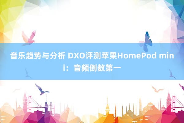 音乐趋势与分析 DXO评测苹果HomePod mini：音频倒数第一