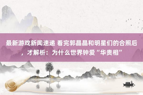 最新游戏新闻速递 看完郭晶晶和明星们的合照后，才解析：为什么世界钟爱“华贵相”