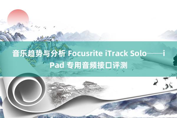 音乐趋势与分析 Focusrite iTrack Solo──iPad 专用音频接口评测