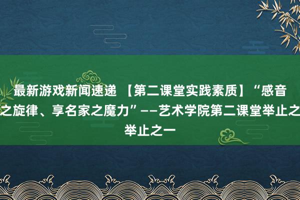 最新游戏新闻速递 【第二课堂实践素质】“感音乐之旋律、享名家之魔力”——艺术学院第二课堂举止之一