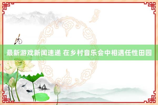 最新游戏新闻速递 在乡村音乐会中相遇任性田园