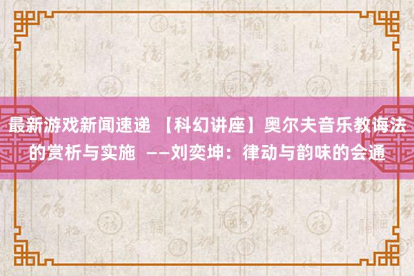 最新游戏新闻速递 【科幻讲座】奥尔夫音乐教诲法的赏析与实施  ——刘奕坤：律动与韵味的会通