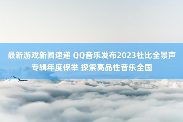 最新游戏新闻速递 QQ音乐发布2023杜比全景声专辑年度保举 探索高品性音乐全国