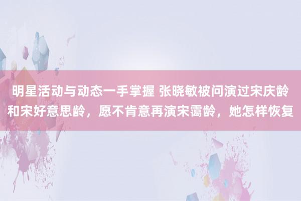 明星活动与动态一手掌握 张晓敏被问演过宋庆龄和宋好意思龄，愿不肯意再演宋霭龄，她怎样恢复