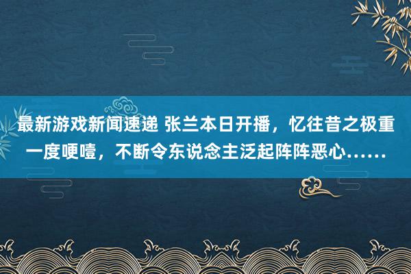 最新游戏新闻速递 张兰本日开播，忆往昔之极重一度哽噎，不断令东说念主泛起阵阵恶心……