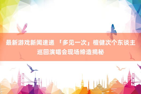 最新游戏新闻速递 「多见一次」檀健次个东谈主巡回演唱会现场缔造揭秘