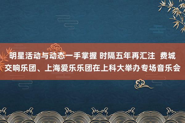 明星活动与动态一手掌握 时隔五年再汇注  费城交响乐团、上海爱乐乐团在上科大举办专场音乐会