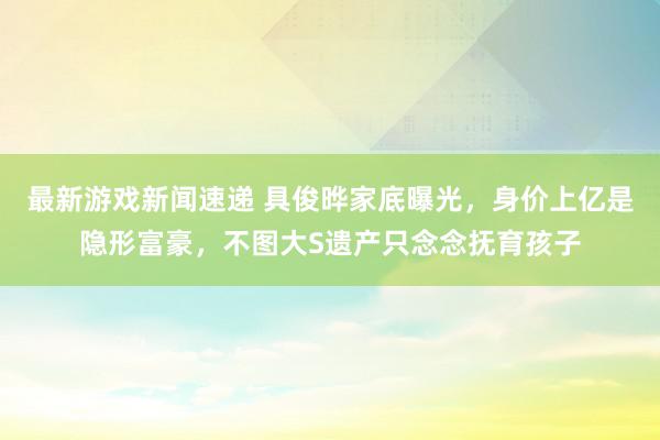 最新游戏新闻速递 具俊晔家底曝光，身价上亿是隐形富豪，不图大S遗产只念念抚育孩子