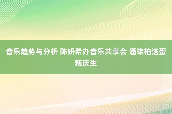 音乐趋势与分析 陈妍希办音乐共享会 潘玮柏送蛋糕庆生