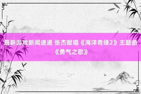 最新游戏新闻速递 张杰献唱《海洋奇缘2》主题曲《勇气之歌》