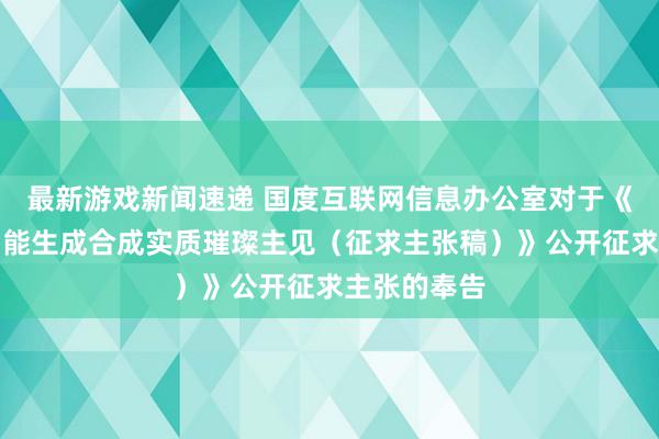 最新游戏新闻速递 国度互联网信息办公室对于《东谈主工智能生成合成实质璀璨主见（征求主张稿）》公开征求主张的奉告