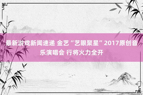 最新游戏新闻速递 金艺“艺眼聚星”2017原创音乐演唱会 行将火力全开