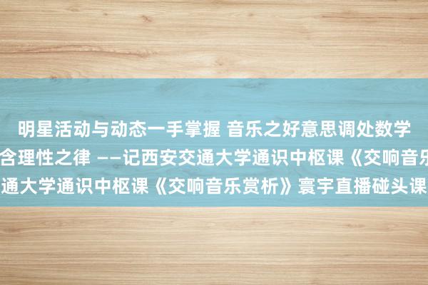 明星活动与动态一手掌握 音乐之好意思调处数学之真·理性之好意思蕴含理性之律 ——记西安交通大学通识中枢课《交响音乐赏析》寰宇直播碰头课