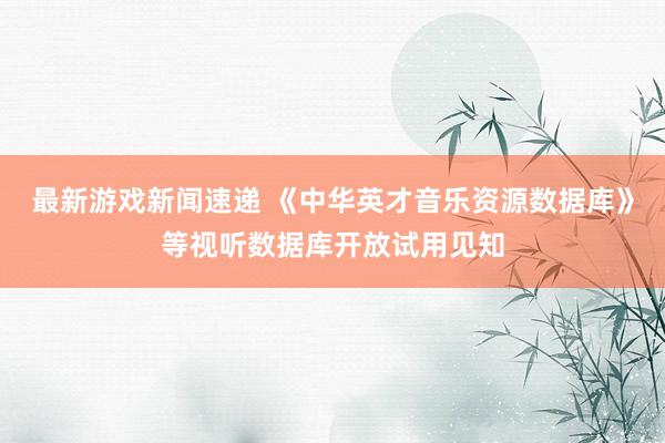 最新游戏新闻速递 《中华英才音乐资源数据库》等视听数据库开放试用见知