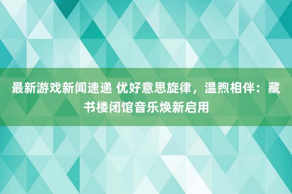 最新游戏新闻速递 优好意思旋律，温煦相伴：藏书楼闭馆音乐焕新启用