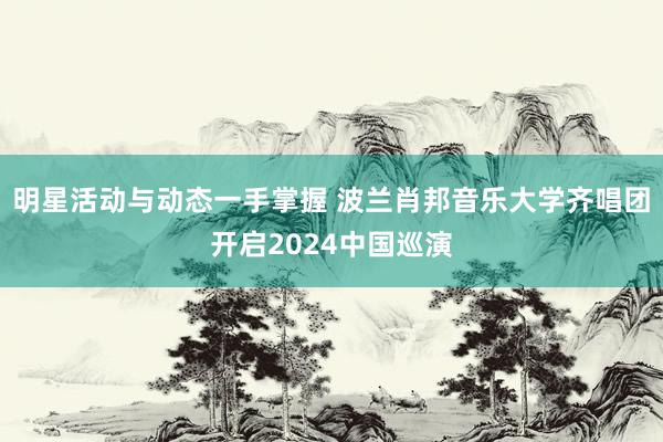 明星活动与动态一手掌握 波兰肖邦音乐大学齐唱团开启2024中国巡演