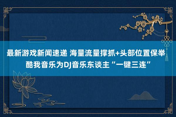 最新游戏新闻速递 海量流量撑抓+头部位置保举  酷我音乐为DJ音乐东谈主“一键三连”