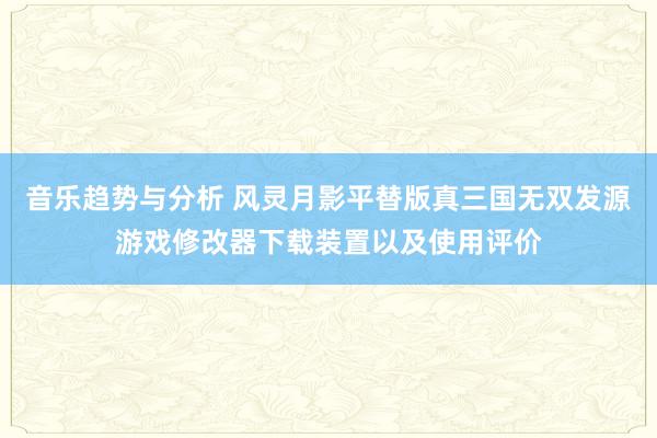 音乐趋势与分析 风灵月影平替版真三国无双发源游戏修改器下载装置以及使用评价