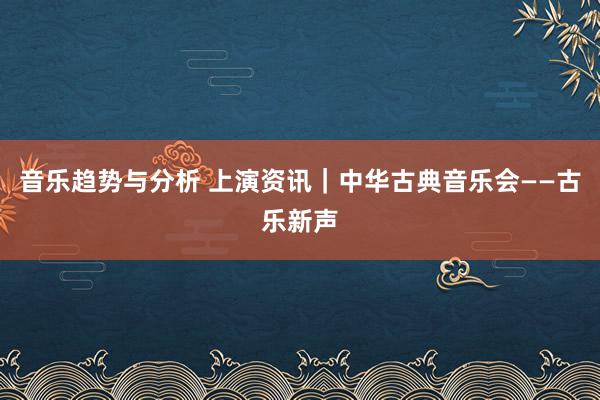 音乐趋势与分析 上演资讯｜中华古典音乐会——古乐新声