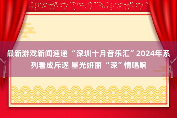 最新游戏新闻速递 “深圳十月音乐汇”2024年系列看成斥逐 星光妍丽 “深”情唱响