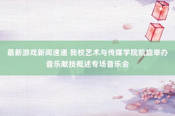 最新游戏新闻速递 我校艺术与传媒学院凯旋举办音乐献技概述专场音乐会