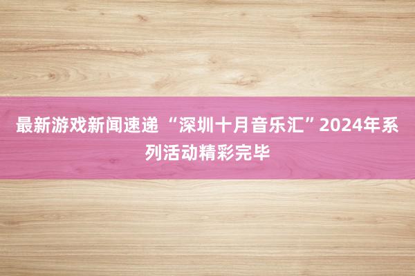 最新游戏新闻速递 “深圳十月音乐汇”2024年系列活动精彩完毕