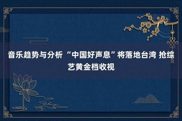 音乐趋势与分析 “中国好声息”将落地台湾 抢综艺黄金档收视