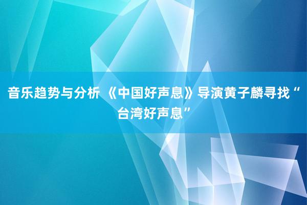 音乐趋势与分析 《中国好声息》导演黄子麟寻找“台湾好声息”