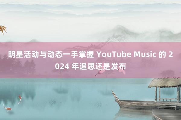 明星活动与动态一手掌握 YouTube Music 的 2024 年追思还是发布