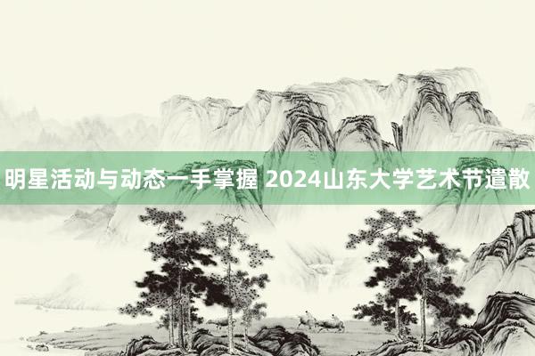 明星活动与动态一手掌握 2024山东大学艺术节遣散