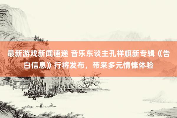 最新游戏新闻速递 音乐东谈主孔祥旗新专辑《告白信息》行将发布，带来多元情愫体验