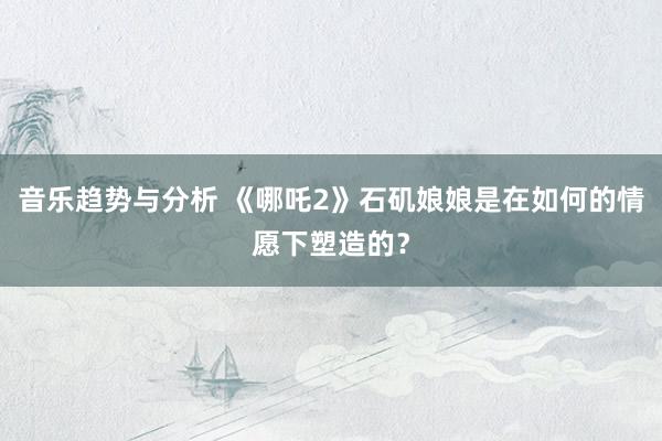 音乐趋势与分析 《哪吒2》石矶娘娘是在如何的情愿下塑造的？