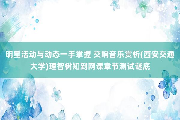 明星活动与动态一手掌握 交响音乐赏析(西安交通大学)理智树知到网课章节测试谜底