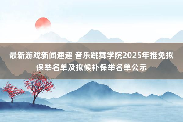 最新游戏新闻速递 音乐跳舞学院2025年推免拟保举名单及拟候补保举名单公示