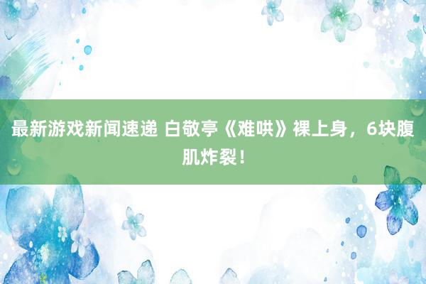 最新游戏新闻速递 白敬亭《难哄》裸上身，6块腹肌炸裂！