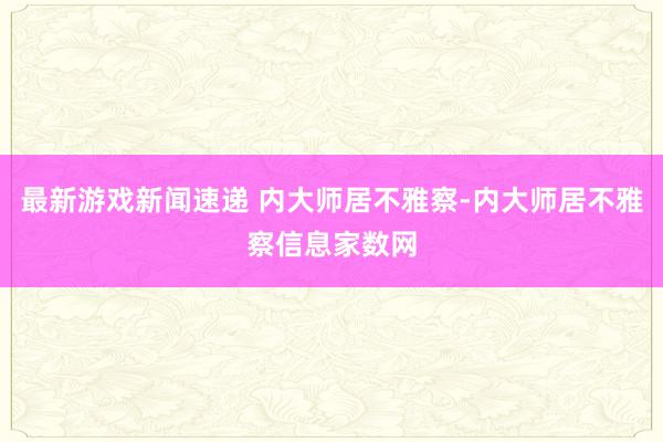 最新游戏新闻速递 内大师居不雅察-内大师居不雅察信息家数网