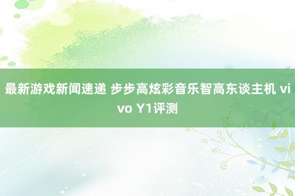 最新游戏新闻速递 步步高炫彩音乐智高东谈主机 vivo Y1评测