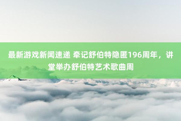 最新游戏新闻速递 牵记舒伯特隐匿196周年，讲堂举办舒伯特艺术歌曲周