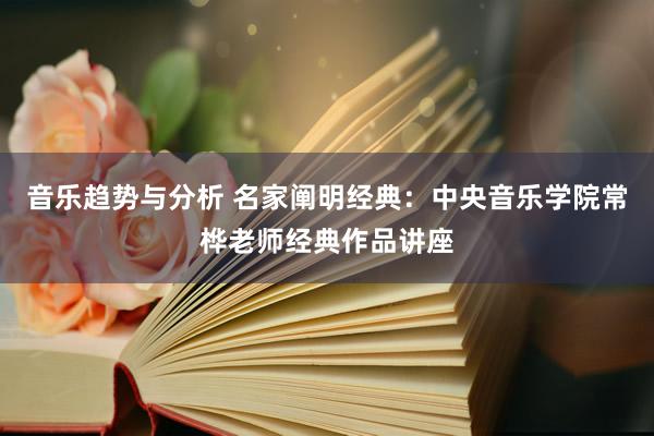 音乐趋势与分析 名家阐明经典：中央音乐学院常桦老师经典作品讲座