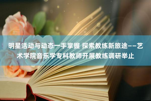 明星活动与动态一手掌握 探索教练新旅途——艺术学院音乐学专科教师开展教练调研举止