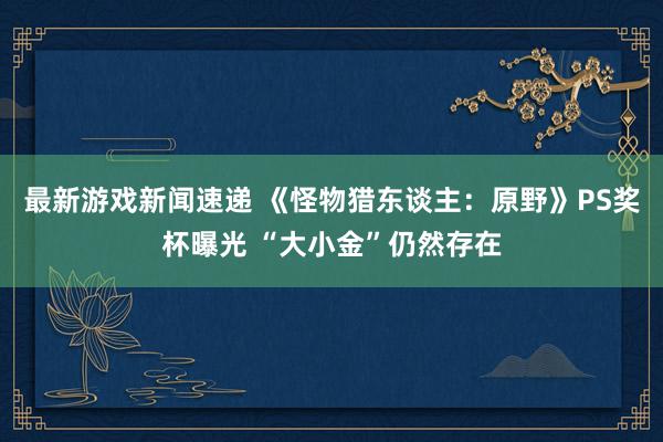 最新游戏新闻速递 《怪物猎东谈主：原野》PS奖杯曝光 “大小金”仍然存在